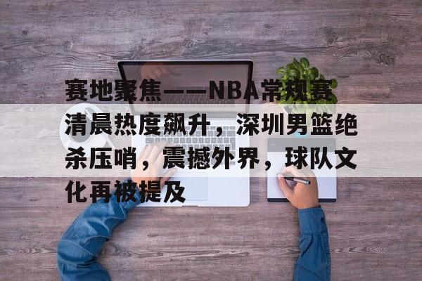 九游娱乐官方-赛地聚焦——NBA常规赛清晨热度飙升，深圳男篮绝杀压哨，震撼外界，球队文化再被提及的简单介绍