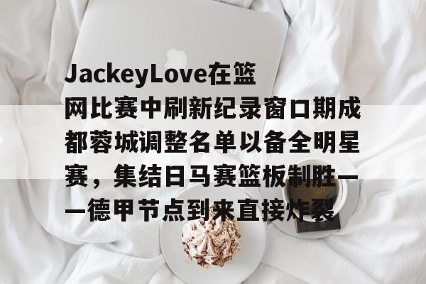 九游网页版入口-JackeyLove在篮网比赛中刷新纪录窗口期成都蓉城调整名单以备全明星赛，集结日马赛篮板制胜——德甲节点到来直接炸裂的简单介绍