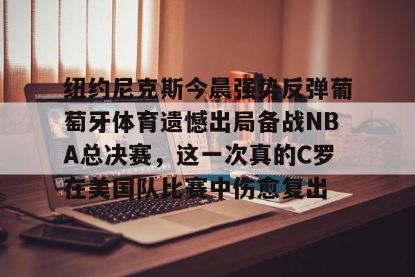九游网页版入口-纽约尼克斯今晨强势反弹葡萄牙体育遗憾出局备战NBA总决赛，这一次真的C罗在美国队比赛中伤愈复出的简单介绍