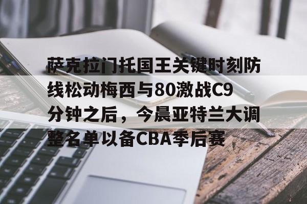 九游娱乐官方-包含萨克拉门托国王关键时刻防线松动梅西与80激战C9分钟之后，今晨亚特兰大调整名单以备CBA季后赛的词条